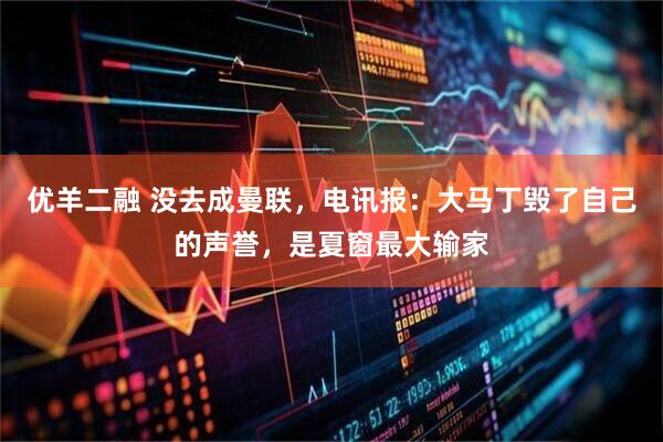 优羊二融 没去成曼联，电讯报：大马丁毁了自己的声誉，是夏窗最大输家