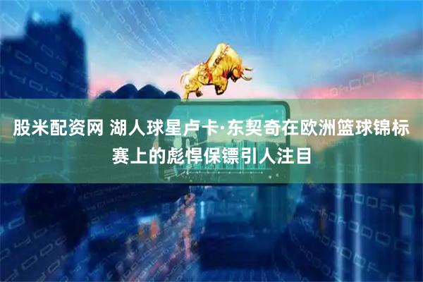 股米配资网 湖人球星卢卡·东契奇在欧洲篮球锦标赛上的彪悍保镖引人注目