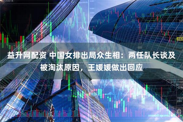 益升网配资 中国女排出局众生相：两任队长谈及被淘汰原因，王媛媛做出回应