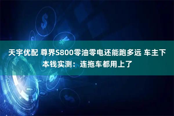 天宇优配 尊界S800零油零电还能跑多远 车主下本钱实测：连拖车都用上了