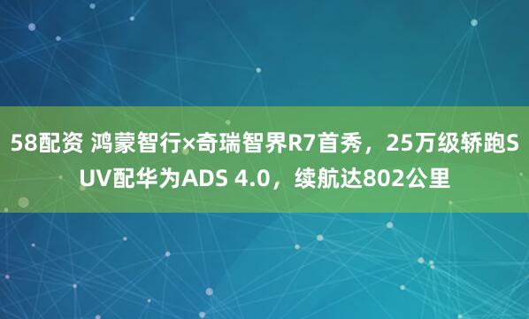 58配资 鸿蒙智行×奇瑞智界R7首秀，25万级轿跑SUV配华为ADS 4.0，续航达802公里