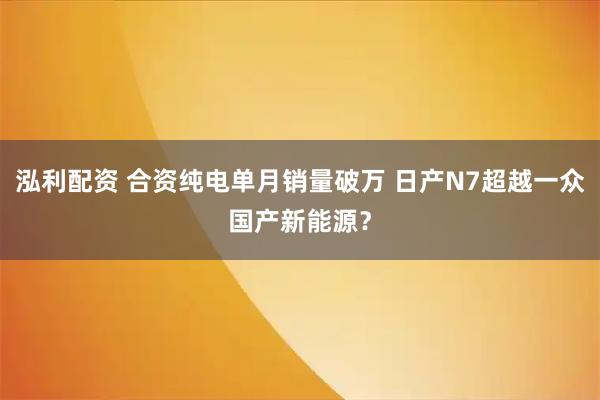 泓利配资 合资纯电单月销量破万 日产N7超越一众国产新能源？