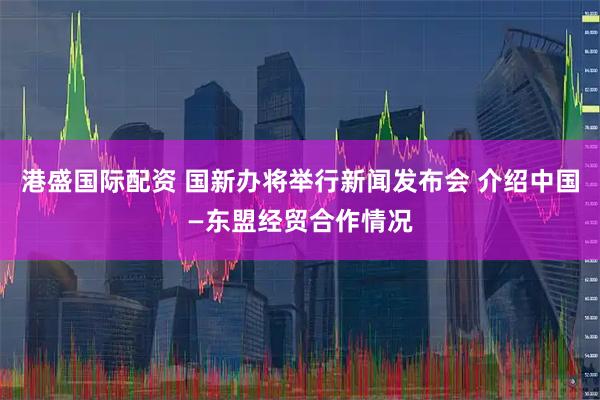 港盛国际配资 国新办将举行新闻发布会 介绍中国—东盟经贸合作情况