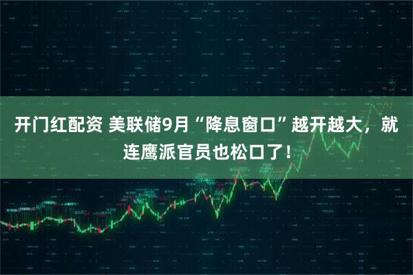 开门红配资 美联储9月“降息窗口”越开越大，就连鹰派官员也松口了！