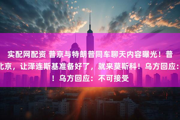 实配网配资 普京与特朗普同车聊天内容曝光！普京已离开北京，让泽连斯基准备好了，就来莫斯科！乌方回应：不可接受