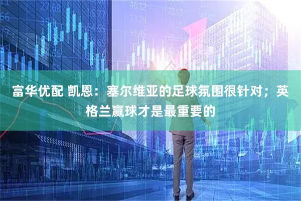 富华优配 凯恩：塞尔维亚的足球氛围很针对；英格兰赢球才是最重要的