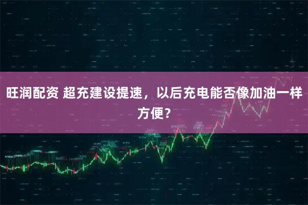 旺润配资 超充建设提速，以后充电能否像加油一样方便？