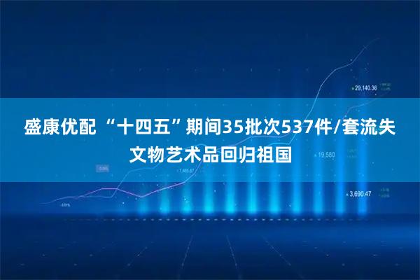 盛康优配 “十四五”期间35批次537件/套流失文物艺术品回归祖国