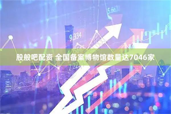 股般吧配资 全国备案博物馆数量达7046家