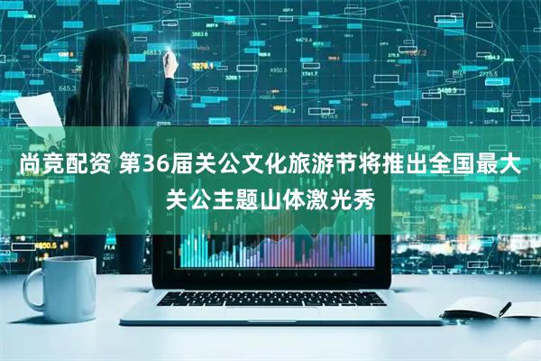 尚竞配资 第36届关公文化旅游节将推出全国最大关公主题山体激光秀