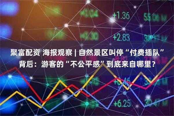 聚富配资 海报观察 | 自然景区叫停“付费插队”背后：游客的“不公平感”到底来自哪里？