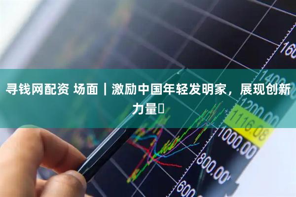 寻钱网配资 场面｜激励中国年轻发明家，展现创新力量​