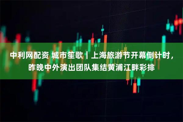 中利网配资 城市笙歌｜上海旅游节开幕倒计时，昨晚中外演出团队集结黄浦江畔彩排