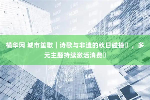 横华网 城市笙歌｜诗歌与非遗的秋日碰撞​，多元主题持续激活消费​