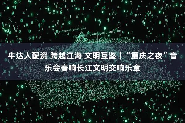 牛达人配资 跨越江海 文明互鉴｜“重庆之夜”音乐会奏响长江文明交响乐章