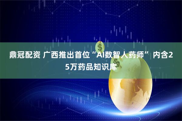 鼎冠配资 广西推出首位“AI数智人药师” 内含25万药品知识库