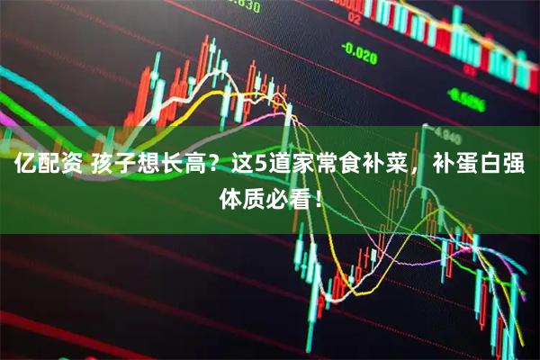 亿配资 孩子想长高？这5道家常食补菜，补蛋白强体质必看！