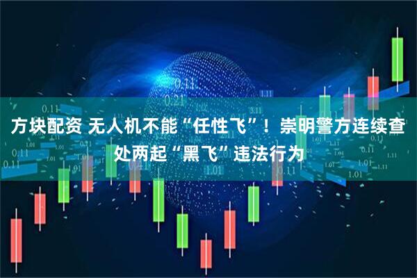 方块配资 无人机不能“任性飞”！崇明警方连续查处两起“黑飞”违法行为