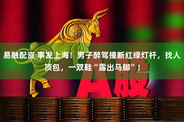 易融配资 事发上海！男子醉驾撞断红绿灯杆，找人顶包，一双鞋“露出马脚”！