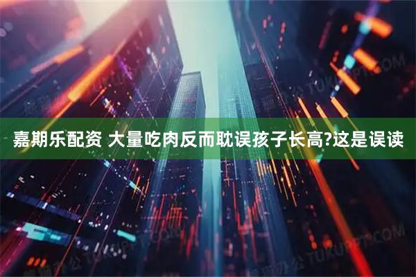 嘉期乐配资 大量吃肉反而耽误孩子长高?这是误读