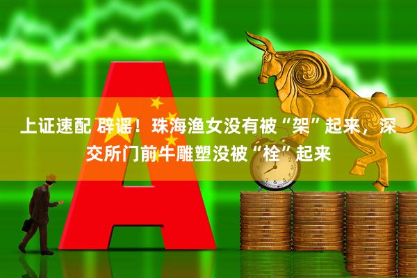 上证速配 辟谣！珠海渔女没有被“架”起来，深交所门前牛雕塑没被“栓”起来