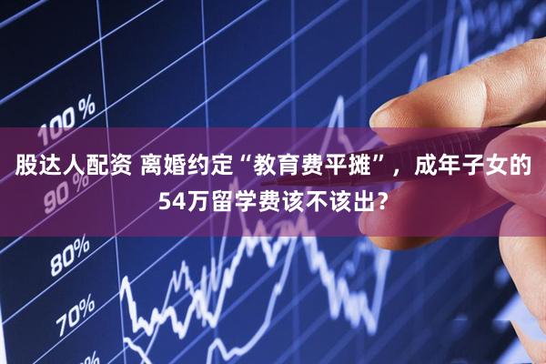股达人配资 离婚约定“教育费平摊”，成年子女的54万留学费该不该出？