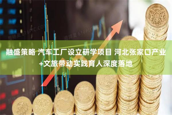融盛策略 汽车工厂设立研学项目 河北张家口产业+文旅带动实践育人深度落地