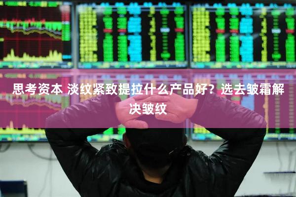 思考资本 淡纹紧致提拉什么产品好？选去皱霜解决皱纹