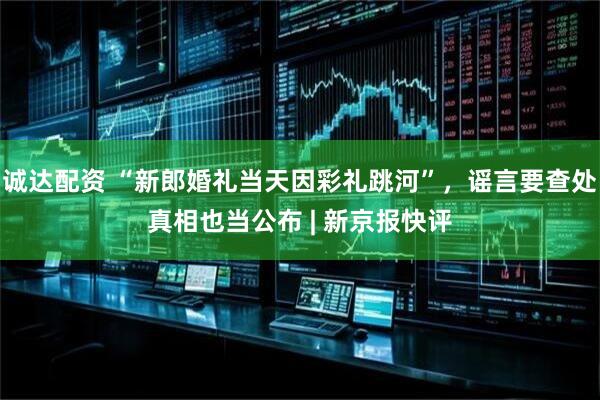 诚达配资 “新郎婚礼当天因彩礼跳河”，谣言要查处真相也当公布 | 新京报快评