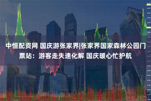 中恒配资网 国庆游张家界|张家界国家森林公园门票站：游客走失速化解 国庆暖心忙护航
