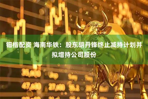 钿楷配资 海南华铁：股东胡丹锋终止减持计划并拟增持公司股份