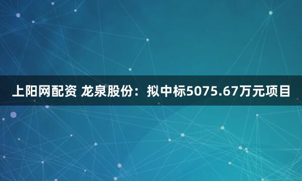 上阳网配资 龙泉股份：拟中标5075.67万元项目
