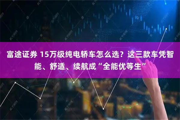 富途证券 15万级纯电轿车怎么选？这三款车凭智能、舒适、续航成“全能优等生”