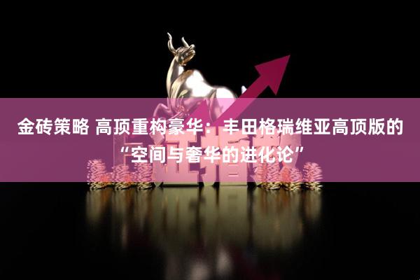 金砖策略 高顶重构豪华：丰田格瑞维亚高顶版的“空间与奢华的进化论”