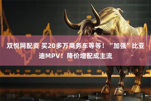 双悦网配资 买20多万商务车等等！“加强”比亚迪MPV！降价增配成主流