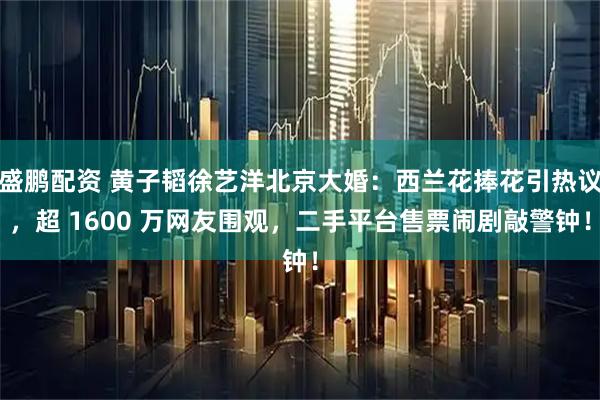 盛鹏配资 黄子韬徐艺洋北京大婚：西兰花捧花引热议，超 1600 万网友围观，二手平台售票闹剧敲警钟！