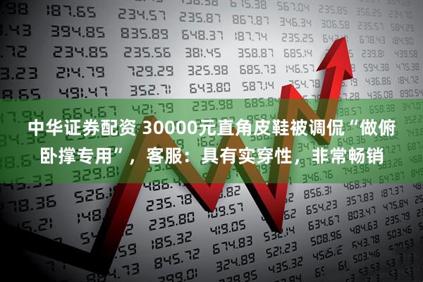 中华证券配资 30000元直角皮鞋被调侃“做俯卧撑专用”，客服：具有实穿性，非常畅销