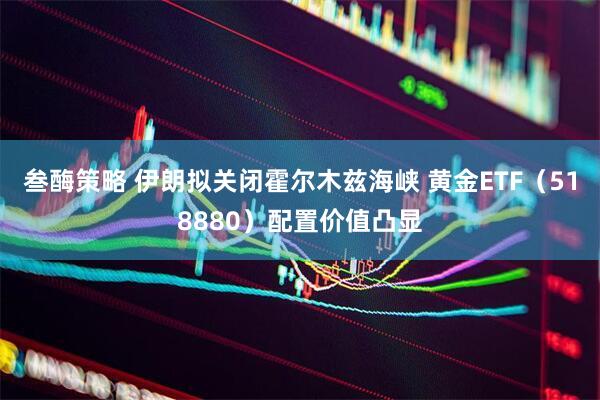 叁酶策略 伊朗拟关闭霍尔木兹海峡 黄金ETF（518880）配置价值凸显
