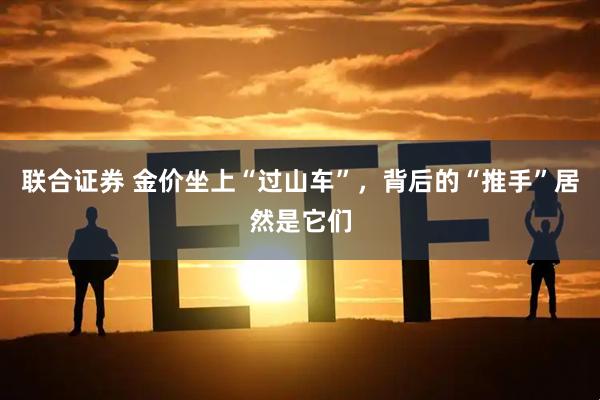 联合证券 金价坐上“过山车”，背后的“推手”居然是它们