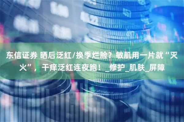 东信证券 晒后泛红/换季烂脸？敏肌用一片就“灭火”，干痒泛红连夜跑！_修护_肌肤_屏障