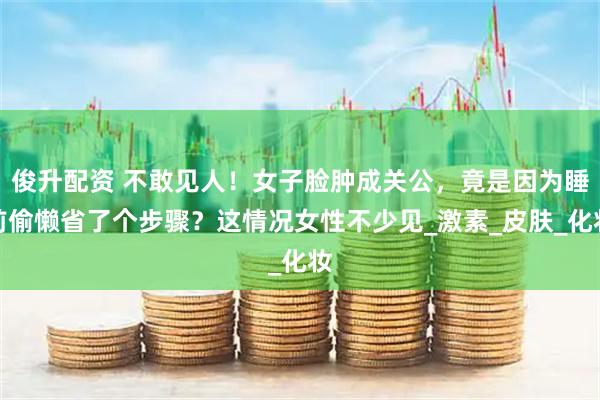 俊升配资 不敢见人！女子脸肿成关公，竟是因为睡前偷懒省了个步骤？这情况女性不少见_激素_皮肤_化妆