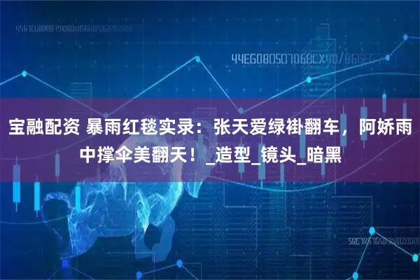 宝融配资 暴雨红毯实录：张天爱绿褂翻车，阿娇雨中撑伞美翻天！_造型_镜头_暗黑