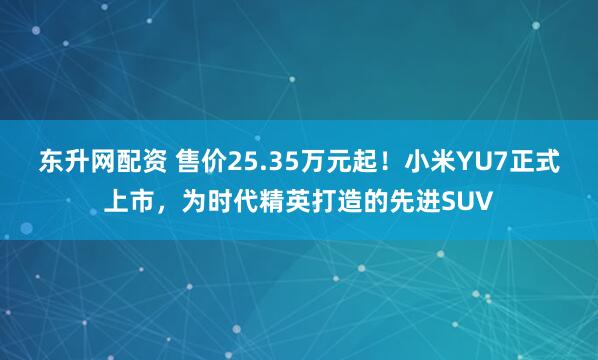 东升网配资 售价25.35万元起！小米YU7正式上市，为时代精英打造的先进SUV