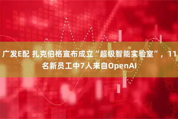 广发E配 扎克伯格宣布成立“超级智能实验室”，11名新员工中7人来自OpenAI