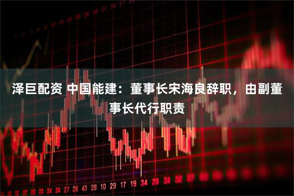 泽巨配资 中国能建：董事长宋海良辞职，由副董事长代行职责