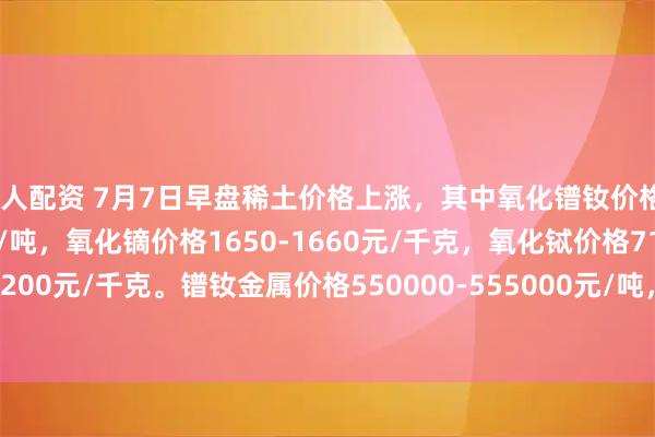 巨人配资 7月7日早盘稀土价格上涨，其中氧化镨钕价格450000-452000元/吨，氧化镝价格1650-1660元/千克，氧化铽价格7150-7200元/千克。镨钕金属价格550000-555000元/吨，金属铽价格8830-8880元/千克。