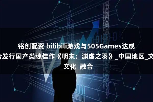 铭创配资 bilibili游戏与505Games达成合作联合发行国产类魂佳作《明末：渊虚之羽》_中国地区_文化_融合