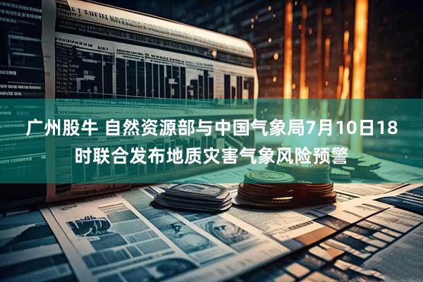 广州股牛 自然资源部与中国气象局7月10日18时联合发布地质灾害气象风险预警