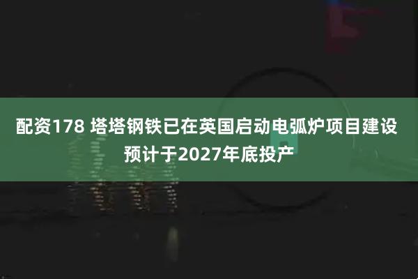 配资178 塔塔钢铁已在英国启动电弧炉项目建设 预计于2027年底投产