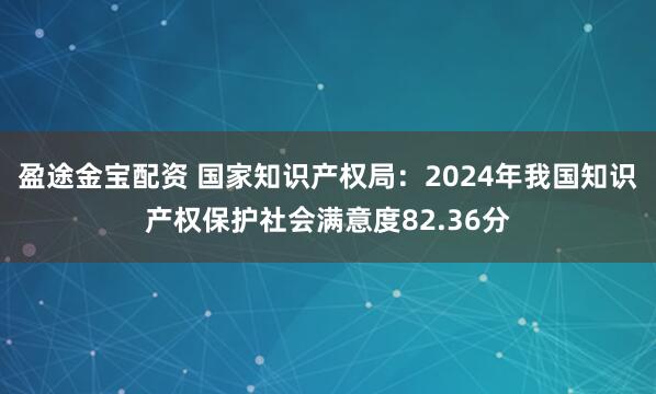 盈途金宝配资 国家知识产权局：2024年我国知识产权保护社会满意度82.36分